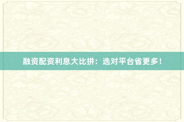 融资配资利息大比拼：选对平台省更多！