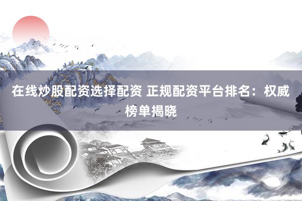 在线炒股配资选择配资 正规配资平台排名：权威榜单揭晓