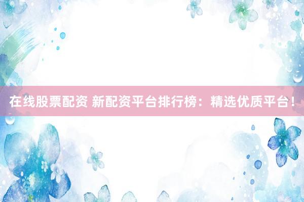 在线股票配资 新配资平台排行榜：精选优质平台！