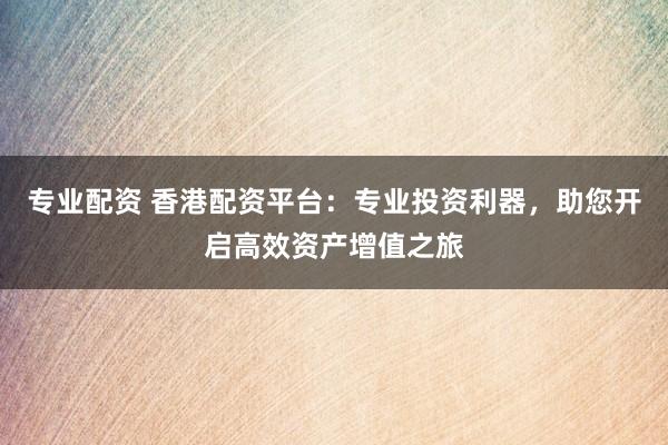 专业配资 香港配资平台：专业投资利器，助您开启高效资产增值之旅