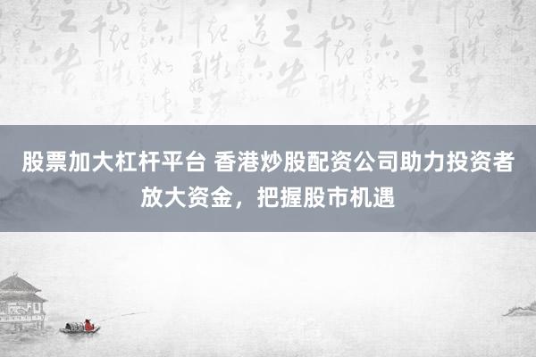 股票加大杠杆平台 香港炒股配资公司助力投资者放大资金，把握股市机遇
