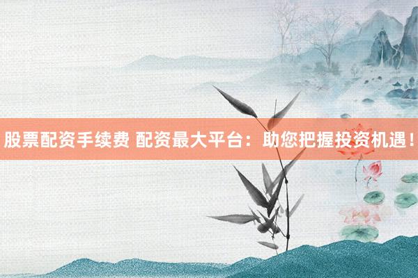股票配资手续费 配资最大平台：助您把握投资机遇！