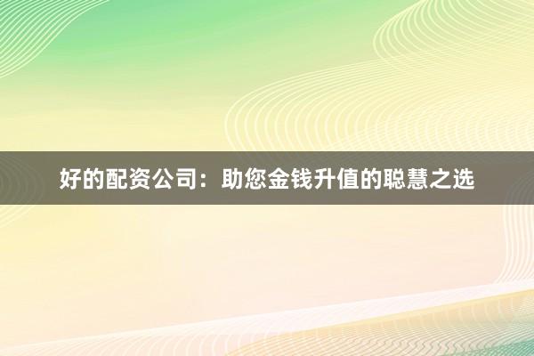 好的配资公司：助您金钱升值的聪慧之选