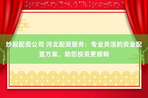 炒股配资公司 河北配资服务：专业灵活的资金配置方案，助您投资更顺畅