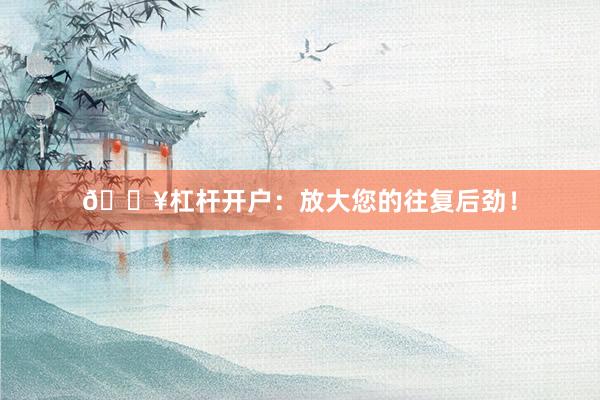 🔥杠杆开户：放大您的往复后劲！
