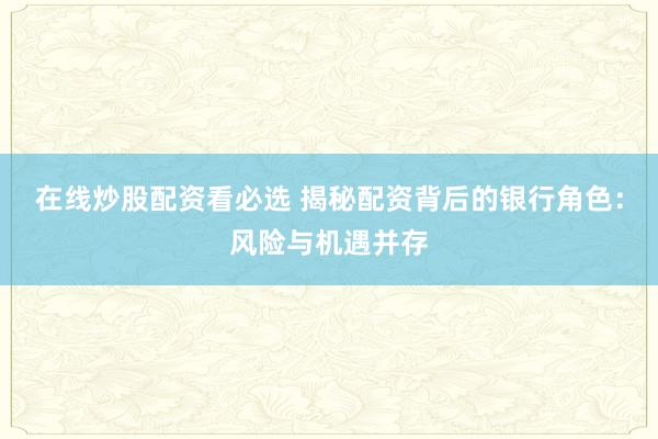 在线炒股配资看必选 揭秘配资背后的银行角色：风险与机遇并存