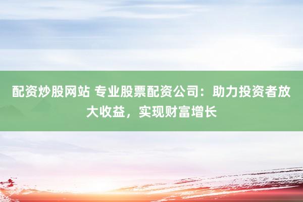 配资炒股网站 专业股票配资公司：助力投资者放大收益，实现财富增长