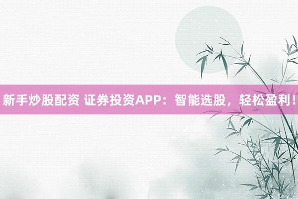 新手炒股配资 证券投资APP：智能选股，轻松盈利！