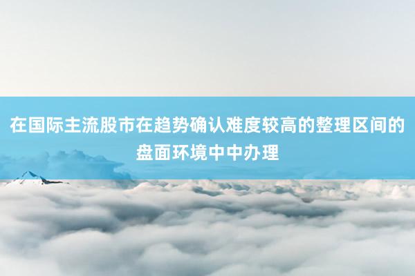 在国际主流股市在趋势确认难度较高的整理区间的盘面环境中中办理
