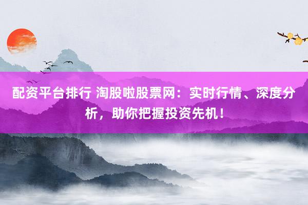 配资平台排行 淘股啦股票网：实时行情、深度分析，助你把握投资先机！
