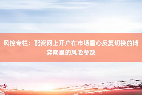 风控专栏：配资网上开户在市场重心反复切换的博弈期里的风险参数