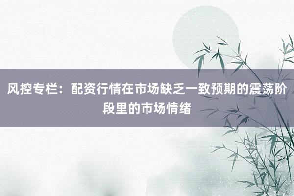 风控专栏：配资行情在市场缺乏一致预期的震荡阶段里的市场情绪