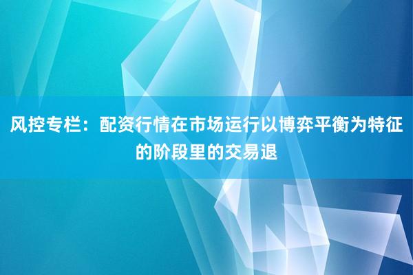 风控专栏：配资行情在市场运行以博弈平衡为特征的阶段里的交易退
