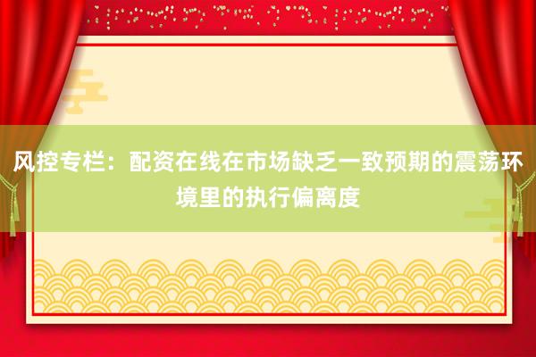 风控专栏：配资在线在市场缺乏一致预期的震荡环境里的执行偏离度
