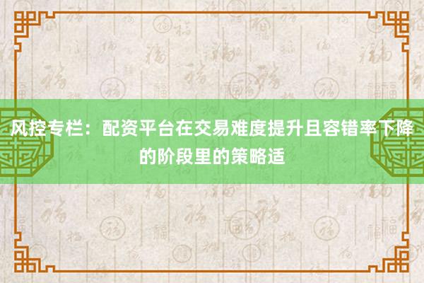 风控专栏：配资平台在交易难度提升且容错率下降的阶段里的策略适