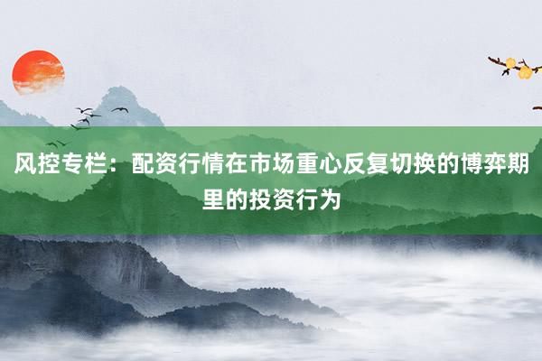 风控专栏：配资行情在市场重心反复切换的博弈期里的投资行为