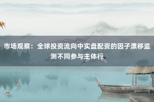 市场观察：全球投资流向中实盘配资的因子漂移监测不同参与主体行
