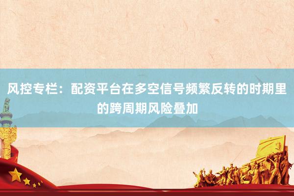 风控专栏：配资平台在多空信号频繁反转的时期里的跨周期风险叠加