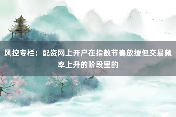 风控专栏：配资网上开户在指数节奏放缓但交易频率上升的阶段里的