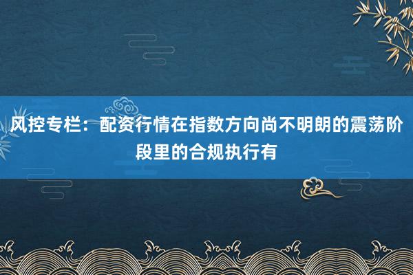 风控专栏：配资行情在指数方向尚不明朗的震荡阶段里的合规执行有