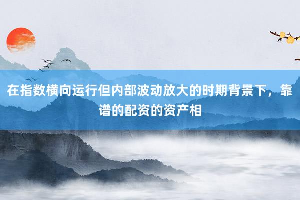 在指数横向运行但内部波动放大的时期背景下，靠谱的配资的资产相