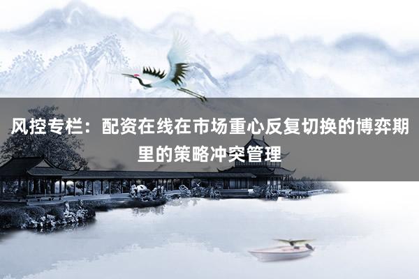 风控专栏：配资在线在市场重心反复切换的博弈期里的策略冲突管理