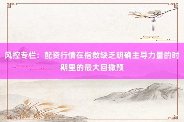 风控专栏：配资行情在指数缺乏明确主导力量的时期里的最大回撤预