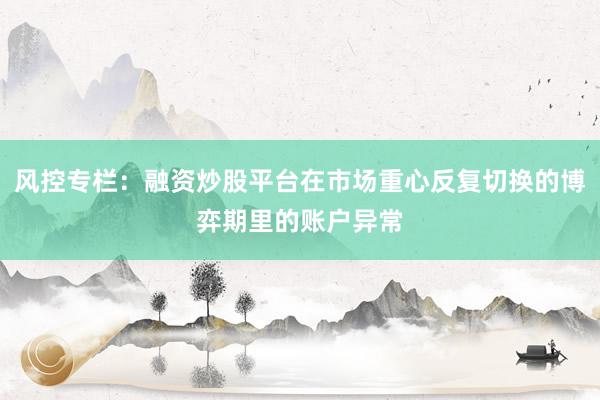 风控专栏：融资炒股平台在市场重心反复切换的博弈期里的账户异常