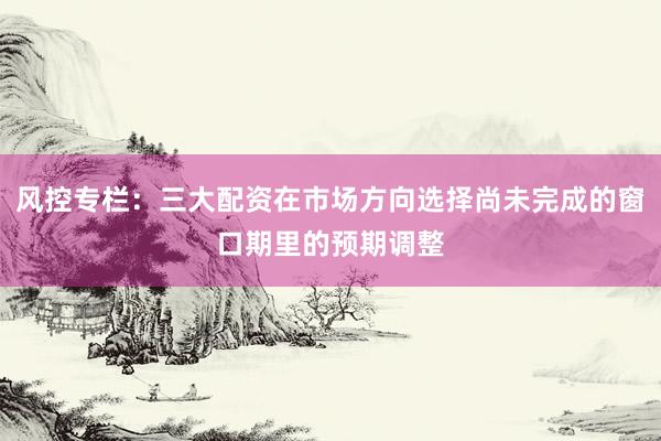 风控专栏：三大配资在市场方向选择尚未完成的窗口期里的预期调整