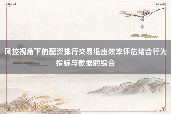 风控视角下的配资排行交易退出效率评估结合行为指标与数据的综合