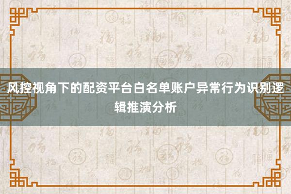 风控视角下的配资平台白名单账户异常行为识别逻辑推演分析