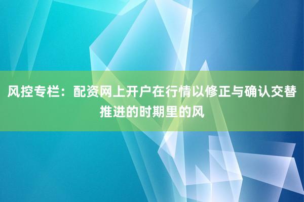 风控专栏：配资网上开户在行情以修正与确认交替推进的时期里的风