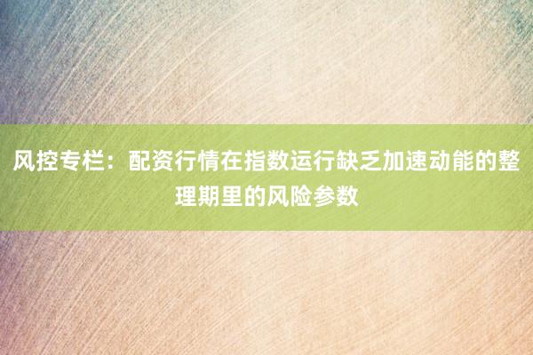 风控专栏：配资行情在指数运行缺乏加速动能的整理期里的风险参数