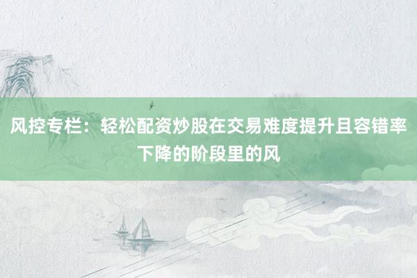 风控专栏：轻松配资炒股在交易难度提升且容错率下降的阶段里的风
