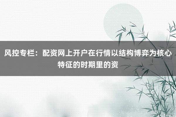 风控专栏：配资网上开户在行情以结构博弈为核心特征的时期里的资