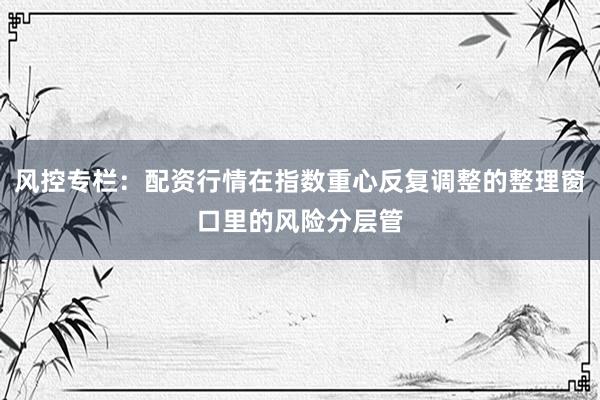 风控专栏：配资行情在指数重心反复调整的整理窗口里的风险分层管