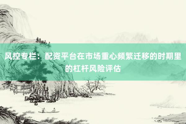 风控专栏：配资平台在市场重心频繁迁移的时期里的杠杆风险评估