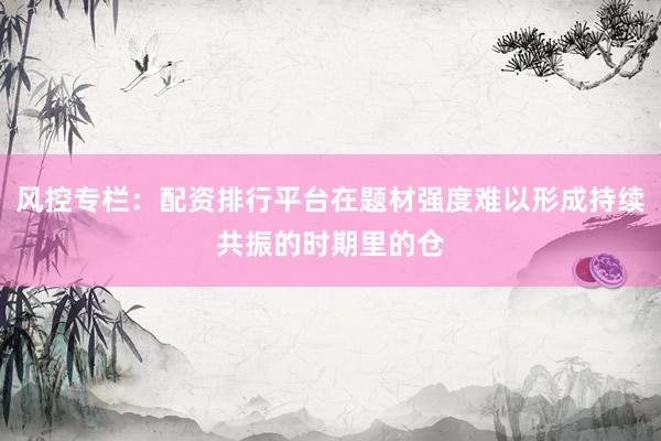 风控专栏：配资排行平台在题材强度难以形成持续共振的时期里的仓