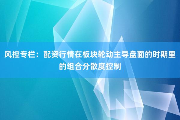 风控专栏：配资行情在板块轮动主导盘面的时期里的组合分散度控制