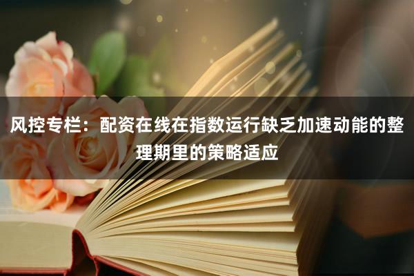 风控专栏：配资在线在指数运行缺乏加速动能的整理期里的策略适应