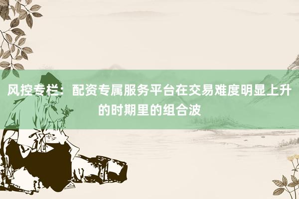 风控专栏：配资专属服务平台在交易难度明显上升的时期里的组合波