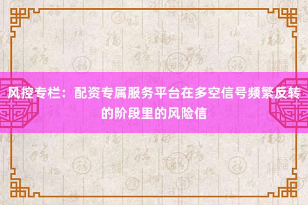 风控专栏：配资专属服务平台在多空信号频繁反转的阶段里的风险信