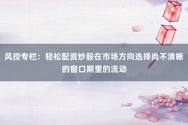 风控专栏：轻松配资炒股在市场方向选择尚不清晰的窗口期里的流动