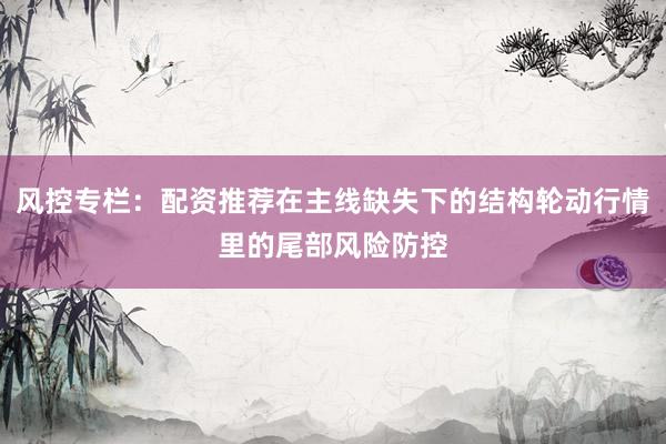 风控专栏：配资推荐在主线缺失下的结构轮动行情里的尾部风险防控