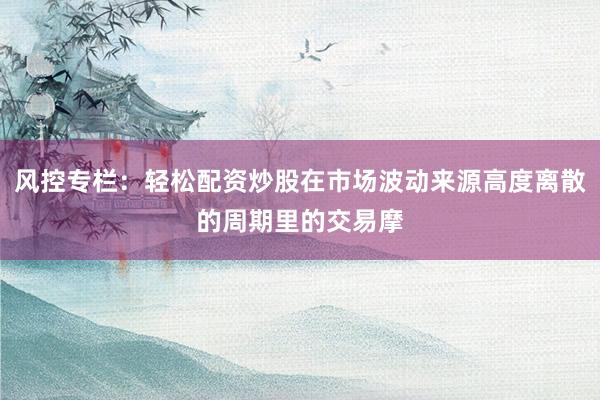 风控专栏：轻松配资炒股在市场波动来源高度离散的周期里的交易摩