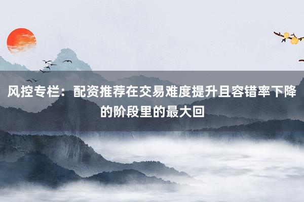 风控专栏：配资推荐在交易难度提升且容错率下降的阶段里的最大回