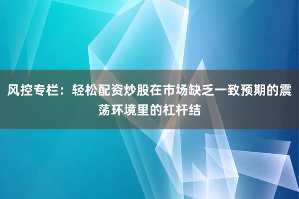风控专栏：轻松配资炒股在市场缺乏一致预期的震荡环境里的杠杆结