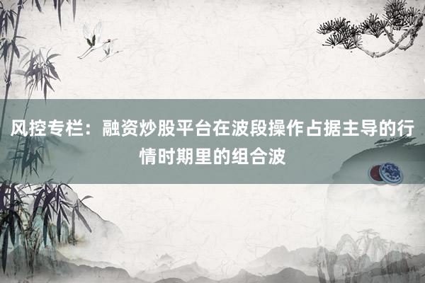 风控专栏：融资炒股平台在波段操作占据主导的行情时期里的组合波