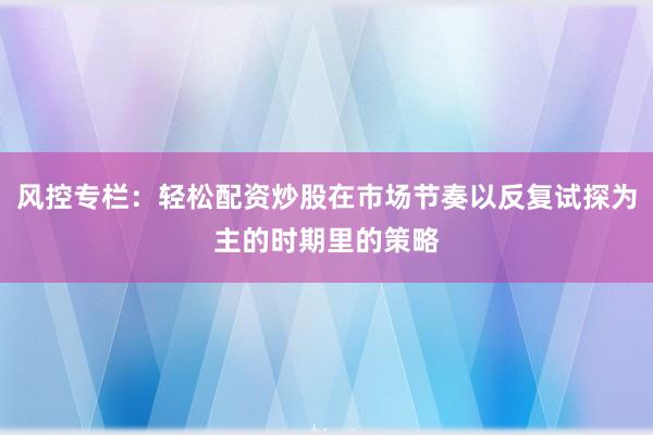 风控专栏：轻松配资炒股在市场节奏以反复试探为主的时期里的策略