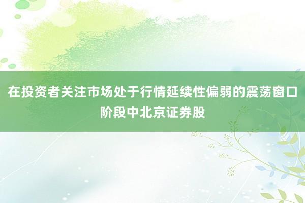 在投资者关注市场处于行情延续性偏弱的震荡窗口阶段中北京证券股